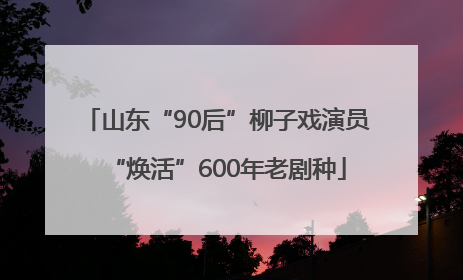 山东“90后”柳子戏演员“焕活”600年老剧种