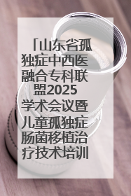 山东省孤独症中西医融合专科联盟2025学术会议暨儿童孤独症肠菌移植治疗技术培训举办