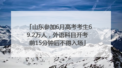 山东参加6月高考考生69.2万人，外语科目开考前15分钟后不得入场