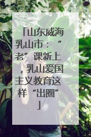 山东威海乳山市：“老”课新上，乳山爱国主义教育这样“出圈”