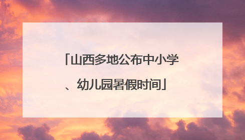 山西多地公布中小学、幼儿园暑假时间