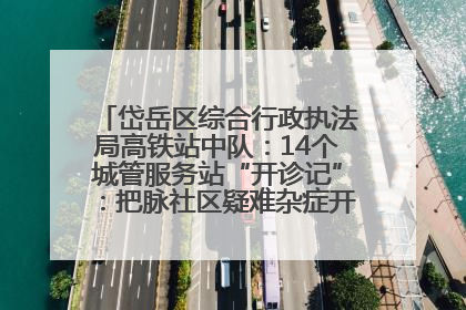 岱岳区综合行政执法局高铁站中队：14个城管服务站“开诊记”：把脉社区疑难杂症开出治理良方