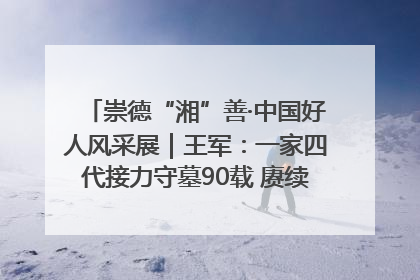 崇德“湘”善·中国好人风采展｜王军：一家四代接力守墓90载 赓续红色血脉践初心