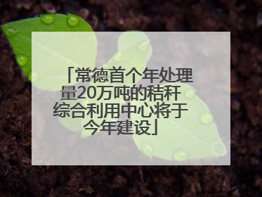 常德首个年处理量20万吨的秸秆综合利用中心将于今年建设