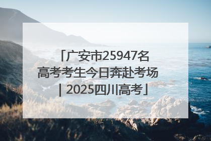 广安市25947名高考考生今日奔赴考场|2025四川高考
