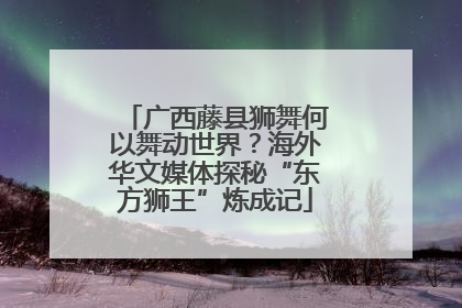 广西藤县狮舞何以舞动世界？海外华文媒体探秘“东方狮王”炼成记