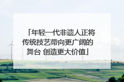 年轻一代非遗人正将传统技艺带向更广阔的舞台 创造更大价值