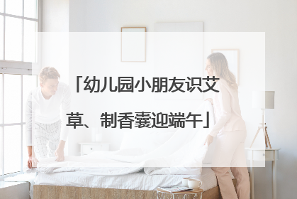 幼儿园小朋友识艾草、制香囊迎端午