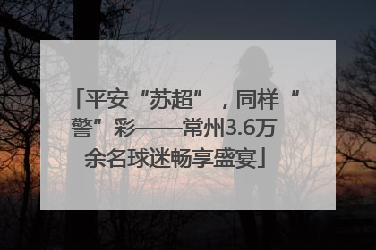 平安“苏超”，同样“警”彩——常州3.6万余名球迷畅享盛宴