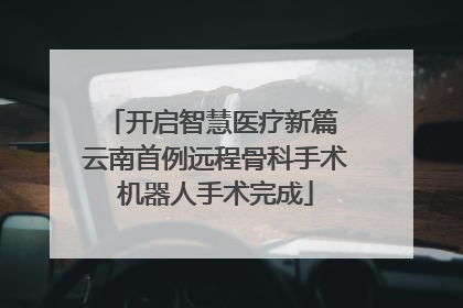 开启智慧医疗新篇 云南首例远程骨科手术机器人手术完成