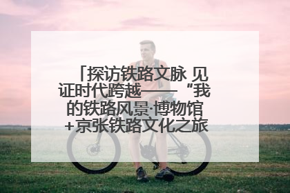 探访铁路文脉 见证时代跨越——“我的铁路风景·博物馆+京张铁路文化之旅”活动在京启动