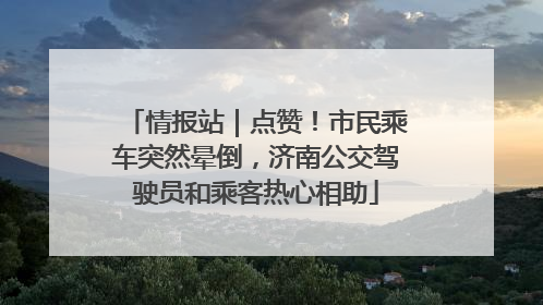 情报站｜点赞！市民乘车突然晕倒，济南公交驾驶员和乘客热心相助