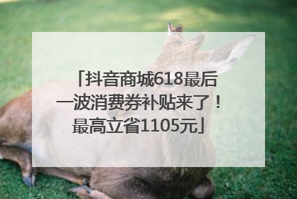 抖音商城618最后一波消费券补贴来了！最高立省1105元