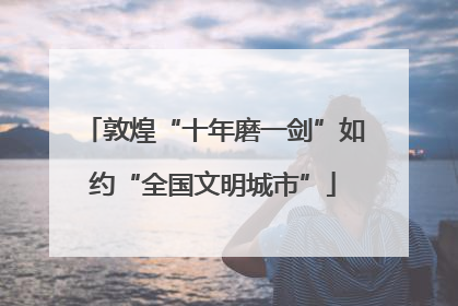 敦煌“十年磨一剑”如约“全国文明城市”