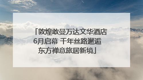 敦煌敢曼万达文华酒店6月启幕 千年丝路邂逅东方禅意旅居新境