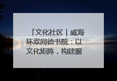 文化社区｜威海环翠同德书院：以文化矩阵，构建服务群众新场景