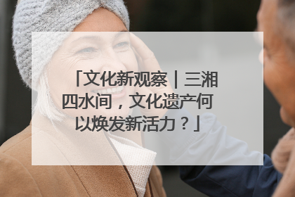 文化新观察｜三湘四水间，文化遗产何以焕发新活力？