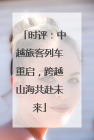时评：中越旅客列车重启，跨越山海共赴未来