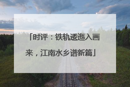 时评：铁轨逶迤入画来，江南水乡谱新篇