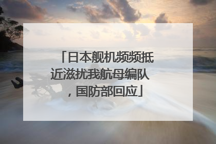 日本舰机频频抵近滋扰我航母编队，国防部回应