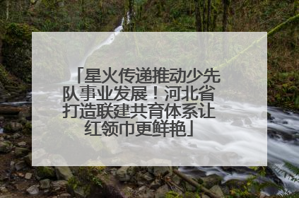 星火传递推动少先队事业发展！河北省打造联建共育体系让红领巾更鲜艳