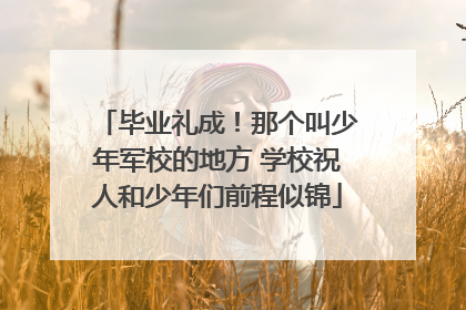毕业礼成！那个叫少年军校的地方 学校祝人和少年们前程似锦