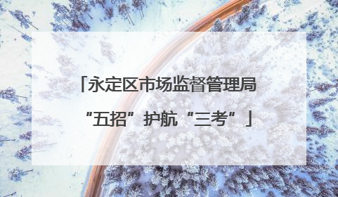 永定区市场监督管理局“五招”护航“三考”
