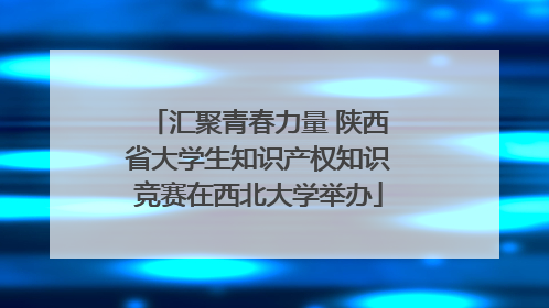 汇聚青春力量 陕西省大学生知识产权知识竞赛在西北大学举办