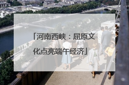 河南西峡：屈原文化点亮端午经济