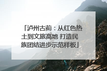 泸州古蔺：从红色热土到文旅高地 打造民族团结进步示范样板