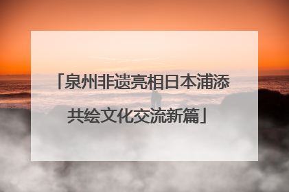 泉州非遗亮相日本浦添 共绘文化交流新篇