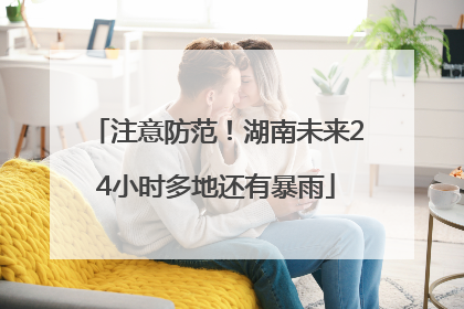 注意防范！湖南未来24小时多地还有暴雨
