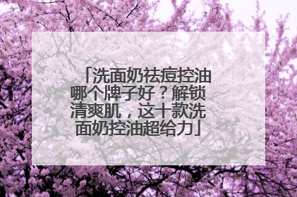 洗面奶祛痘控油哪个牌子好？解锁清爽肌，这十款洗面奶控油超给力
