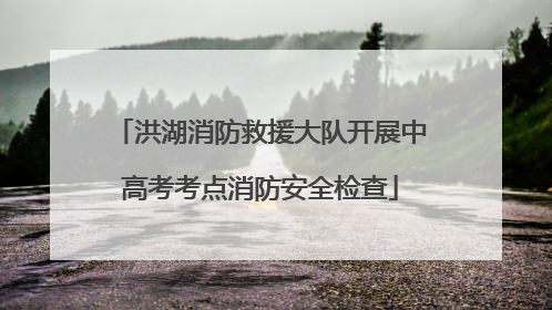 洪湖消防救援大队开展中高考考点消防安全检查