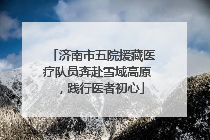 济南市五院援藏医疗队员奔赴雪域高原，践行医者初心