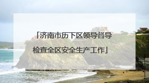 济南市历下区领导督导检查全区安全生产工作