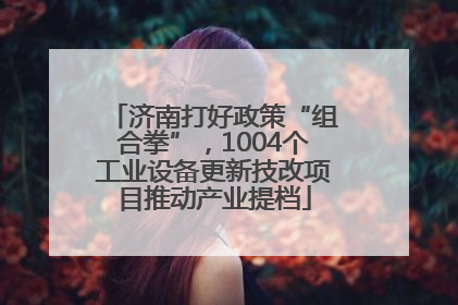 济南打好政策“组合拳”，1004个工业设备更新技改项目推动产业提档