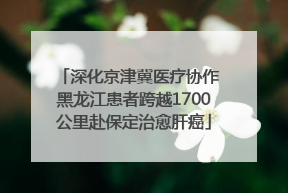 深化京津冀医疗协作 黑龙江患者跨越1700公里赴保定治愈肝癌