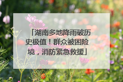 湖南多地降雨破历史极值！群众被困险境，消防紧急救援