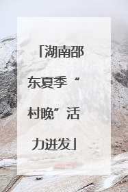 湖南邵东夏季“村晚”活力迸发