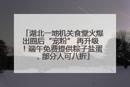 湖北一地机关食堂火爆出圈后“宠粉” 再升级！端午免费提供粽子盐蛋，部分人可八折