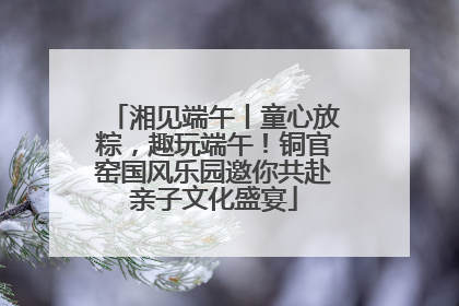 湘见端午丨童心放粽，趣玩端午！铜官窑国风乐园邀你共赴亲子文化盛宴