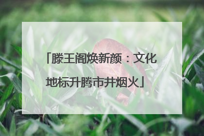 滕王阁焕新颜：文化地标升腾市井烟火