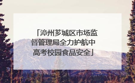 漳州芗城区市场监督管理局全力护航中高考校园食品安全