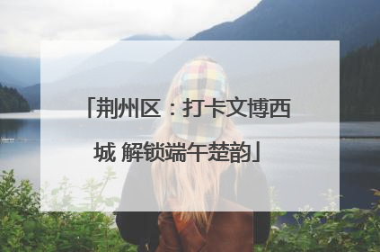 荆州区：打卡文博西城 解锁端午楚韵
