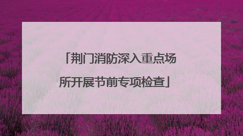 荆门消防深入重点场所开展节前专项检查
