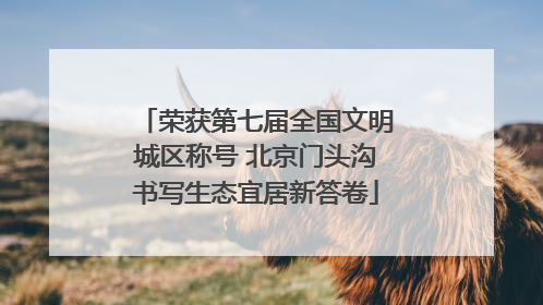 荣获第七届全国文明城区称号 北京门头沟书写生态宜居新答卷
