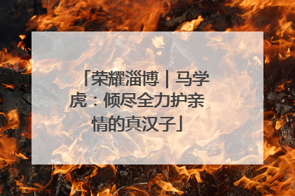 荣耀淄博｜马学虎：倾尽全力护亲情的真汉子