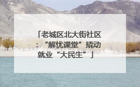 老城区北大街社区：“解忧课堂”撬动就业“大民生”