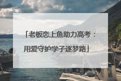 老板恋上鱼助力高考：用爱守护学子逐梦路